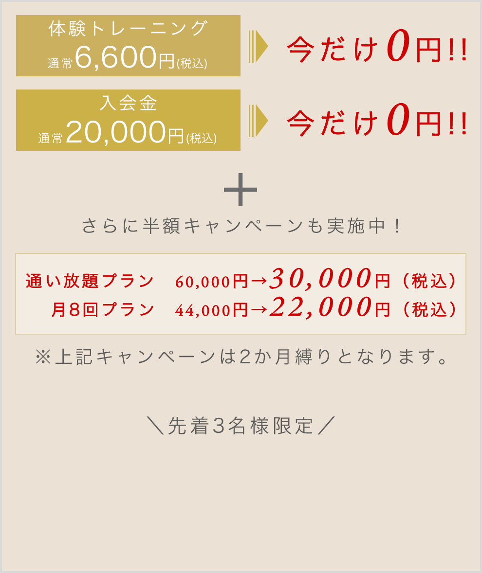 体験トレーニング通常6,600円税込みが今だけ0円！|入会金通常20,000円税込みが今だけ0円！|さらに半額キャンペーンも実施中！|通い放題プラン60,000円→30,000円（税込）月8回プラン44,000円→22,000円（税込)※上記キャンペーンは2か月縛りとなります。先着3名様限定